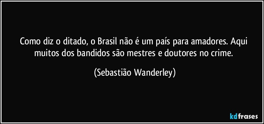 Como diz o ditado, o Brasil não é um país para amadores. Aqui muitos dos bandidos são mestres e doutores no crime. (Sebastião Wanderley)