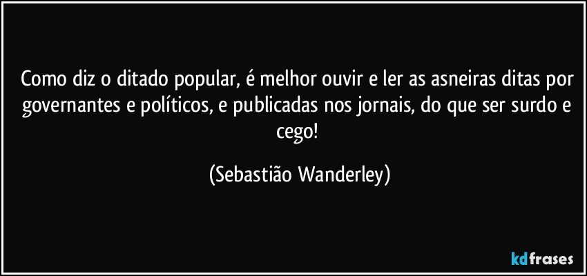 Como diz o ditado popular, é melhor ouvir e ler as asneiras ditas por governantes e políticos, e publicadas nos jornais, do que ser surdo e cego! (Sebastião Wanderley)