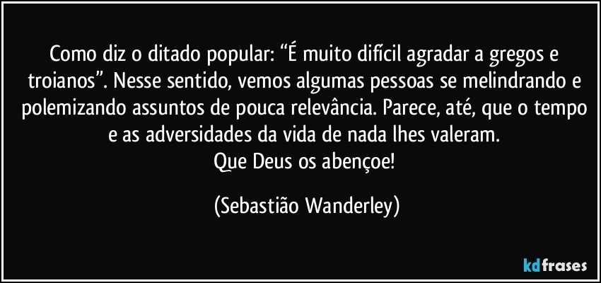 Como diz o ditado popular: “É muito difícil agradar a gregos e troianos”. Nesse sentido, vemos algumas pessoas se melindrando e polemizando assuntos de pouca relevância. Parece, até, que o tempo e as adversidades da vida de nada lhes valeram. 
Que Deus os abençoe! (Sebastião Wanderley)
