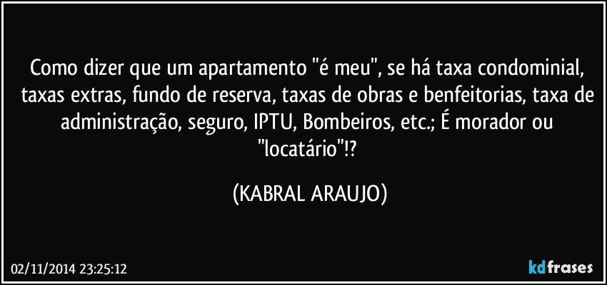 Como dizer que um apartamento "é meu", se há taxa condominial, taxas extras, fundo de reserva, taxas de obras e benfeitorias, taxa de administração, seguro, IPTU, Bombeiros, etc.; É morador ou "locatário"!? (KABRAL ARAUJO)