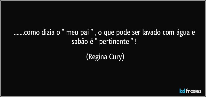 ...como dizia o "  meu pai " ,  o que pode ser lavado com água e sabão  é  " pertinente " ! (Regina Cury)