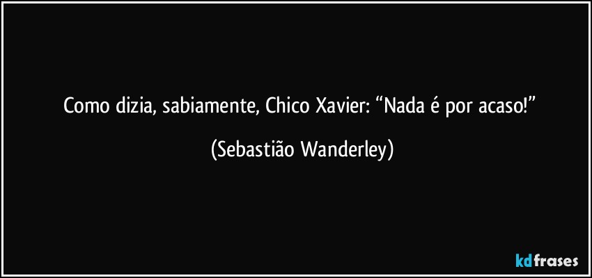 Como dizia, sabiamente, Chico Xavier: “Nada é por acaso!” (Sebastião Wanderley)