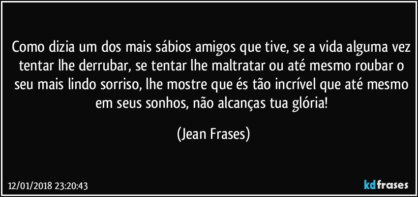 Como dizia um dos mais sábios amigos que tive, se a vida alguma vez tentar lhe derrubar, se tentar lhe maltratar ou até mesmo roubar o seu mais lindo sorriso, lhe mostre que és tão incrível que até mesmo em seus sonhos, não alcanças tua glória! (Jean Frases)