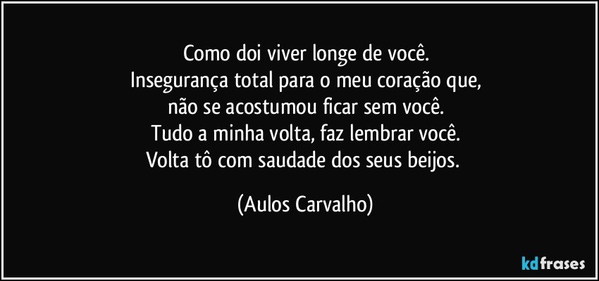 Como doi viver longe de você.
Insegurança total para o meu coração que,
não se acostumou ficar sem você.
Tudo a minha volta, faz lembrar você.
Volta tô com saudade dos seus beijos. (Aulos Carvalho)