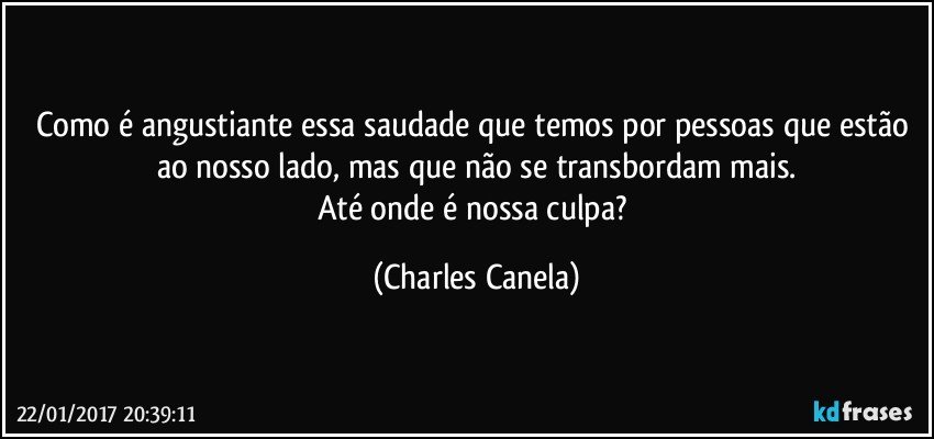 Como é angustiante essa saudade que temos por pessoas que estão ao nosso lado, mas que não se transbordam mais.
Até onde é nossa culpa? (Charles Canela)