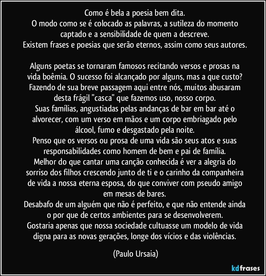 Como é bela a poesia bem dita. 
O modo como se é colocado as palavras, a sutileza do momento captado e a sensibilidade de quem a descreve. 
Existem frases e poesias que serão eternos, assim como seus autores. 
Alguns poetas se tornaram famosos recitando versos e prosas na vida boêmia. O sucesso foi alcançado por alguns, mas a que custo? 
Fazendo de sua breve passagem aqui entre nós, muitos abusaram desta frágil "casca" que fazemos uso, nosso corpo. 
Suas famílias, angustiadas pelas andanças de bar em bar até o alvorecer, com um verso em mãos e um corpo embriagado pelo álcool, fumo e desgastado pela noite. 
Penso que os versos ou prosa de uma vida são seus atos e suas responsabilidades como homem de bem e pai de família. 
Melhor do que cantar uma canção conhecida é ver a alegria do sorriso dos filhos crescendo junto de ti e o carinho da companheira de vida a nossa eterna esposa, do que conviver com pseudo amigo em mesas de bares. 
Desabafo de um alguém que não é perfeito, e que não entende ainda o por que de certos ambientes para se desenvolverem. 
Gostaria apenas que nossa sociedade cultuasse um modelo de vida digna para as novas gerações, longe dos vícios e das violências. (Paulo Ursaia)