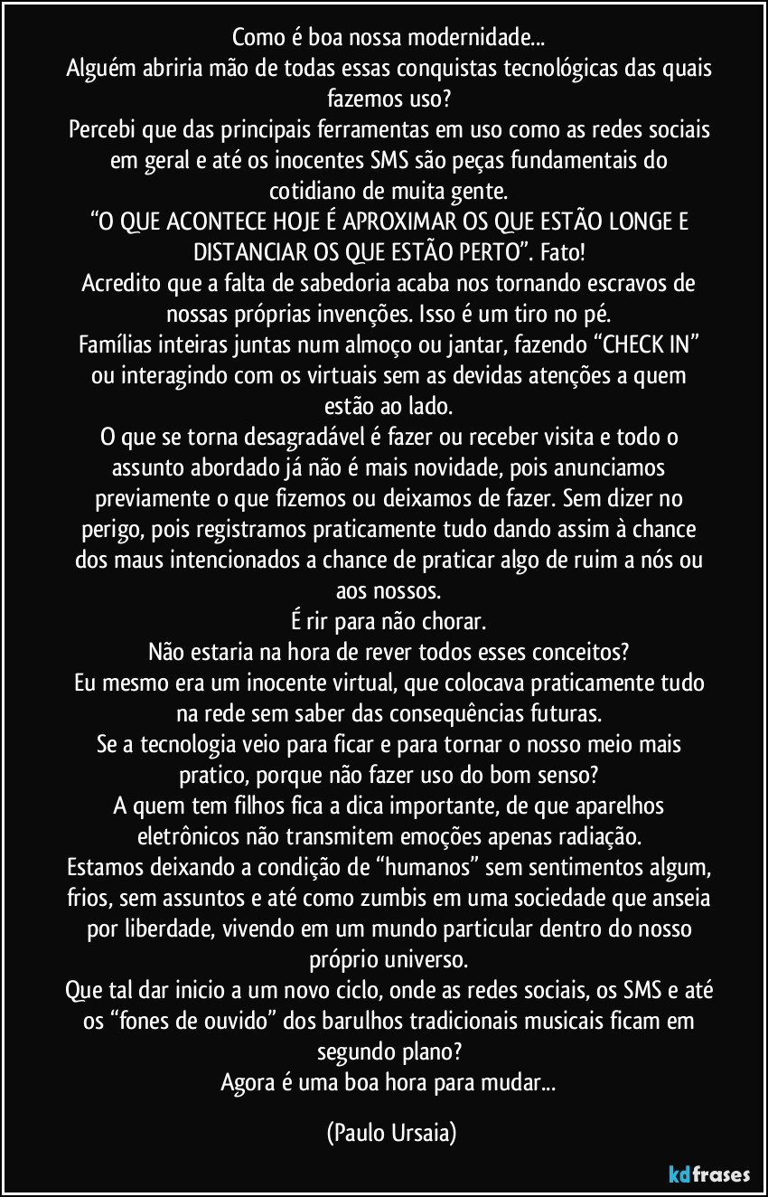 Como é boa nossa modernidade... 
Alguém abriria mão de todas essas conquistas tecnológicas das quais fazemos uso? 
Percebi que das principais ferramentas em uso como as redes sociais em geral e até os inocentes SMS são peças fundamentais do cotidiano de muita gente. 
“O QUE ACONTECE HOJE É APROXIMAR OS QUE ESTÃO LONGE E DISTANCIAR OS QUE ESTÃO PERTO”. Fato! 
Acredito que a falta de sabedoria acaba nos tornando escravos de nossas próprias invenções. Isso é um tiro no pé. 
Famílias inteiras juntas num almoço ou jantar, fazendo “CHECK IN” ou interagindo com os virtuais sem as devidas atenções a quem estão ao lado. 
O que se torna desagradável é fazer ou receber visita e todo o assunto abordado já não é mais novidade, pois anunciamos previamente o que fizemos ou deixamos de fazer. Sem dizer no perigo, pois registramos praticamente tudo dando assim à chance dos maus intencionados a chance de praticar algo de ruim a nós ou aos nossos. 
É rir para não chorar. 
Não estaria na hora de rever todos esses conceitos? 
Eu mesmo era um inocente virtual, que colocava praticamente tudo na rede sem saber das consequências futuras. 
Se a tecnologia veio para ficar e para tornar o nosso meio mais pratico, porque não fazer uso do bom senso? 
A quem tem filhos fica a dica importante, de que aparelhos eletrônicos não transmitem emoções apenas radiação. 
Estamos deixando a condição de “humanos” sem sentimentos algum, frios, sem assuntos e até como zumbis em uma sociedade que anseia por liberdade, vivendo em um mundo particular dentro do nosso próprio universo. 
Que tal dar inicio a um novo ciclo, onde as redes sociais, os SMS e até os “fones de ouvido” dos barulhos tradicionais musicais ficam em segundo plano? 
Agora é uma boa hora para mudar... (Paulo Ursaia)