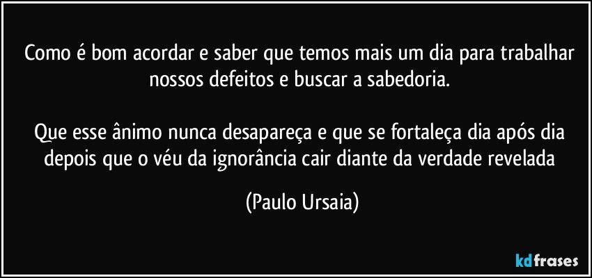 Como é bom acordar e saber que temos mais um dia para trabalhar nossos defeitos e buscar a sabedoria. 

Que esse ânimo nunca desapareça e que se fortaleça dia após dia depois que o véu da ignorância cair diante da verdade revelada (Paulo Ursaia)