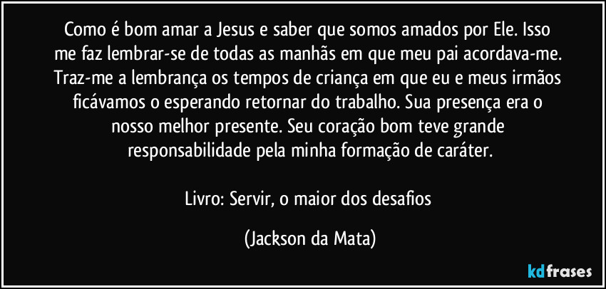 Como é bom amar a Jesus e saber que somos amados por Ele. Isso me faz lembrar-se de todas as manhãs em que meu pai acordava-me. Traz-me a lembrança os tempos de criança em que eu e meus irmãos ficávamos o esperando retornar do trabalho. Sua presença era o nosso melhor presente. Seu coração bom teve grande responsabilidade pela minha formação de caráter.

Livro: Servir, o maior dos desafios (Jackson da Mata)