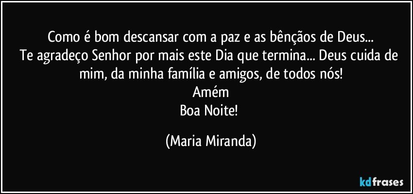 Como é bom descansar com a paz e as bênçãos de Deus...
Te agradeço Senhor por mais este Dia que termina... Deus cuida de mim, da minha família e amigos, de todos nós!
Amém
Boa Noite! (Maria Miranda)