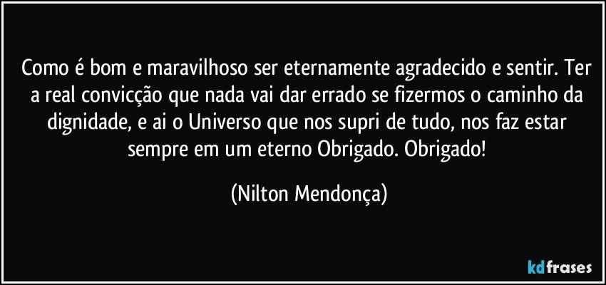 Como é bom e maravilhoso ser eternamente agradecido e sentir. Ter a real convicção que nada vai dar errado se fizermos o caminho da dignidade, e ai o Universo que nos supri de tudo, nos faz estar sempre em um eterno Obrigado. Obrigado! (Nilton Mendonça)