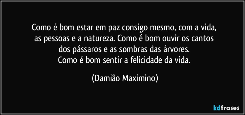 Como é bom estar em paz consigo mesmo, com a vida, 
as pessoas e a natureza. Como é bom ouvir os cantos 
dos pássaros e as sombras das árvores. 
Como é bom sentir a felicidade da vida. (Damião Maximino)