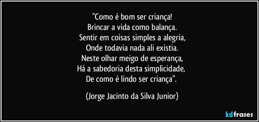 "Como é bom ser criança!
Brincar a vida como balança.
Sentir em coisas simples a alegria,
Onde todavia nada ali existia.
Neste olhar meigo de esperança,
Há a sabedoria desta simplicidade, 
De como é lindo ser criança". (Jorge Jacinto da Silva Junior)