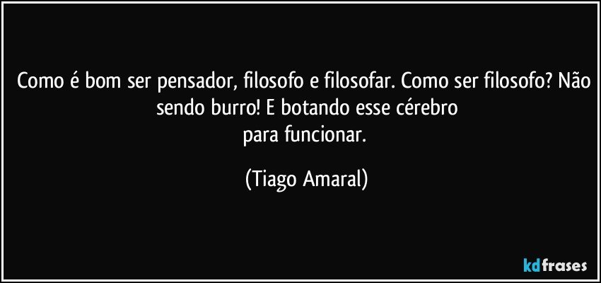 Como é bom ser pensador, filosofo e filosofar. Como ser filosofo? Não sendo burro! E botando esse cérebro
para funcionar. (Tiago Amaral)