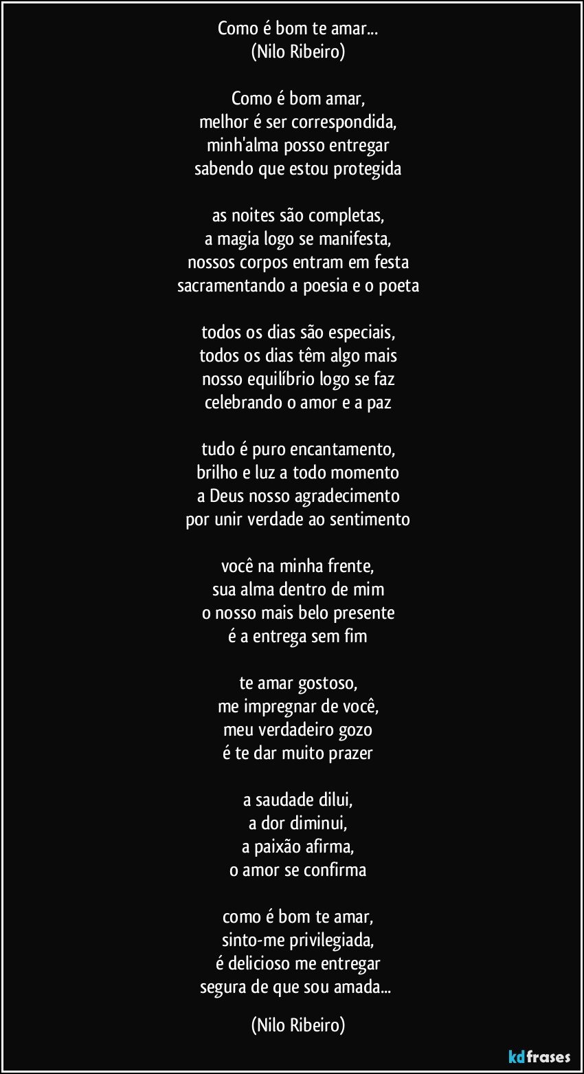 Como é bom te amar...
(Nilo Ribeiro)

Como é bom amar,
melhor é ser correspondida,
minh'alma posso entregar
sabendo que estou protegida

as noites são completas,
a magia logo se manifesta,
nossos corpos entram em festa
sacramentando a poesia e o poeta

todos os dias são especiais,
todos os dias têm algo mais
nosso equilíbrio logo se faz
celebrando o amor e a paz

tudo é puro encantamento,
brilho e luz a todo momento
a Deus nosso agradecimento
por unir verdade ao sentimento

você na minha frente,
sua alma dentro de mim
o nosso mais belo presente
é a entrega sem fim

te amar gostoso,
me impregnar de você,
meu verdadeiro gozo
é te dar muito prazer

a saudade dilui,
a dor diminui,
a paixão afirma,
o amor se confirma

como é bom te amar,
sinto-me privilegiada,
é delicioso me entregar
segura de que sou amada... (Nilo Ribeiro)