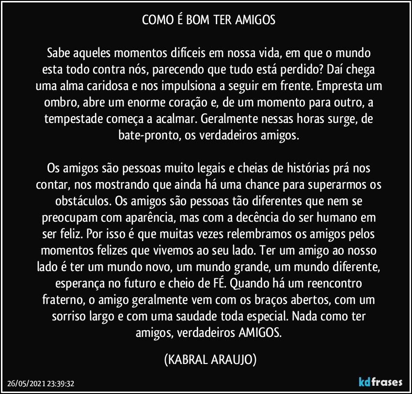 COMO É BOM TER AMIGOS 

Sabe aqueles momentos difíceis em nossa vida, em que o mundo esta todo contra nós, parecendo que tudo está perdido? Daí chega uma alma caridosa e nos impulsiona a seguir em frente. Empresta um ombro, abre um enorme coração e, de um momento para outro, a tempestade começa a acalmar. Geralmente nessas horas surge, de bate-pronto, os verdadeiros amigos. 

Os amigos são pessoas muito legais e cheias de histórias prá nos contar, nos mostrando que ainda há uma chance para superarmos os obstáculos. Os amigos são pessoas tão diferentes que nem se preocupam com aparência, mas com a decência do ser humano em ser feliz. Por isso é que muitas vezes relembramos os amigos pelos momentos felizes que vivemos ao seu lado. Ter um amigo ao nosso lado é ter um mundo novo, um mundo grande, um mundo diferente, esperança no futuro e cheio de FÉ. Quando há um reencontro fraterno, o amigo geralmente vem com os braços abertos, com um sorriso largo e com uma saudade toda especial. Nada como ter amigos, verdadeiros AMIGOS. (KABRAL ARAUJO)