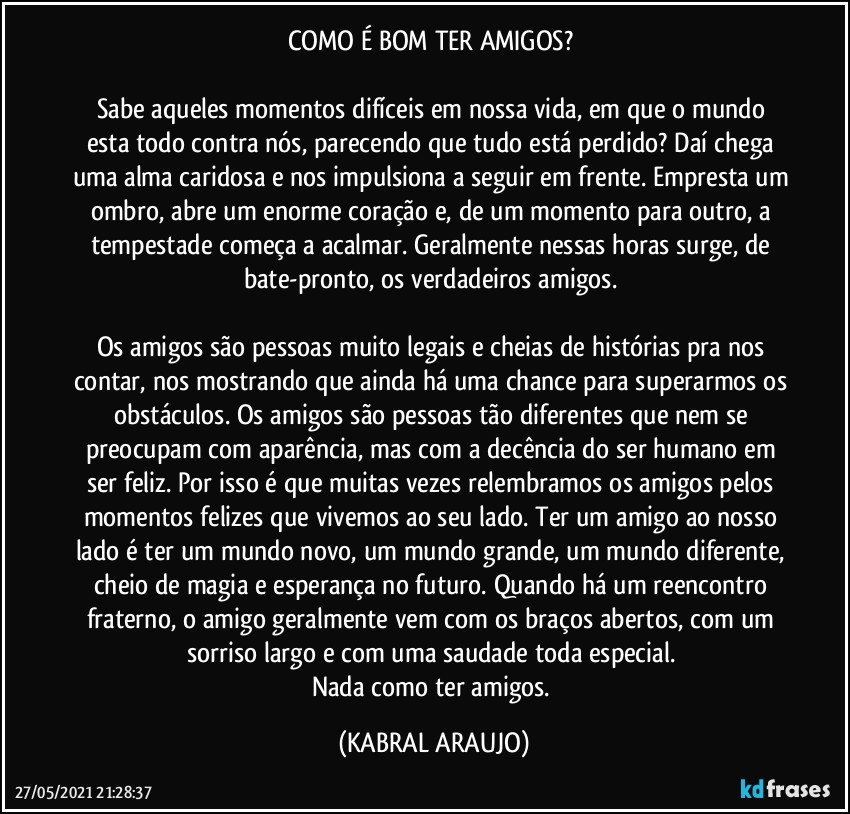 COMO É BOM TER AMIGOS? 

Sabe aqueles momentos difíceis em nossa vida, em que o mundo esta todo contra nós, parecendo que tudo está perdido? Daí chega uma alma caridosa e nos impulsiona a seguir em frente. Empresta um ombro, abre um enorme coração e, de um momento para outro, a tempestade começa a acalmar. Geralmente nessas horas surge, de bate-pronto, os verdadeiros amigos. 

Os amigos são pessoas muito legais e cheias de histórias pra nos contar, nos mostrando que ainda há uma chance para superarmos os obstáculos. Os amigos são pessoas tão diferentes que nem se preocupam com aparência, mas com a decência do ser humano em ser feliz. Por isso é que muitas vezes relembramos os amigos pelos momentos felizes que vivemos ao seu lado. Ter um amigo ao nosso lado é ter um mundo novo, um mundo grande, um mundo diferente, cheio de magia e esperança no futuro. Quando há um reencontro fraterno, o amigo geralmente vem com os braços abertos, com um sorriso largo e com uma saudade toda especial. 
Nada como ter amigos. (KABRAL ARAUJO)