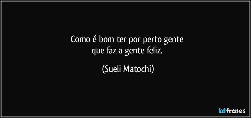 Como é bom ter por perto gente 
que faz a gente feliz. (Sueli Matochi)