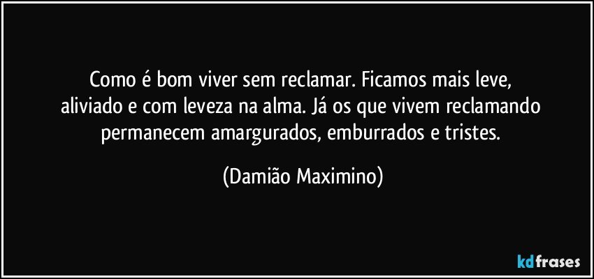 Como é bom viver sem reclamar. Ficamos mais leve, 
aliviado e com leveza na alma. Já os que vivem reclamando 
permanecem amargurados, emburrados e tristes. (Damião Maximino)