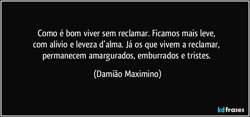 Como é bom viver sem reclamar. Ficamos mais leve, 
com alivio e leveza d’alma. Já os que vivem a reclamar, 
permanecem amargurados, emburrados e tristes. (Damião Maximino)