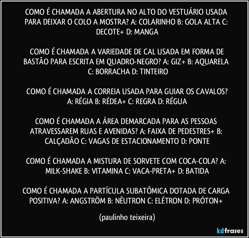 COMO É CHAMADA A ABERTURA NO ALTO DO VESTUÁRIO USADA PARA DEIXAR O COLO A MOSTRA?  A: COLARINHO  B: GOLA ALTA  C: DECOTE+  D: MANGA

 COMO É CHAMADA A VARIEDADE DE CAL USADA EM FORMA DE BASTÃO PARA ESCRITA EM QUADRO-NEGRO?  A: GIZ+  B: AQUARELA  C: BORRACHA  D: TINTEIRO

 COMO É CHAMADA A CORREIA USADA PARA GUIAR OS CAVALOS?  A: RÉGIA  B: RÉDEA+  C: REGRA  D: RÉGUA

COMO É CHAMADA A ÁREA DEMARCADA PARA AS PESSOAS ATRAVESSAREM RUAS E AVENIDAS?  A: FAIXA DE PEDESTRES+  B: CALÇADÃO  C: VAGAS DE ESTACIONAMENTO  D: PONTE

COMO É CHAMADA A MISTURA DE SORVETE COM COCA-COLA?  A: MILK-SHAKE  B: VITAMINA  C: VACA-PRETA+  D: BATIDA

COMO É CHAMADA A PARTÍCULA SUBATÔMICA DOTADA DE CARGA POSITIVA?  A: ANGSTRÖM  B: NÊUTRON  C: ELÉTRON   D: PRÓTON+ (paulinho teixeira)