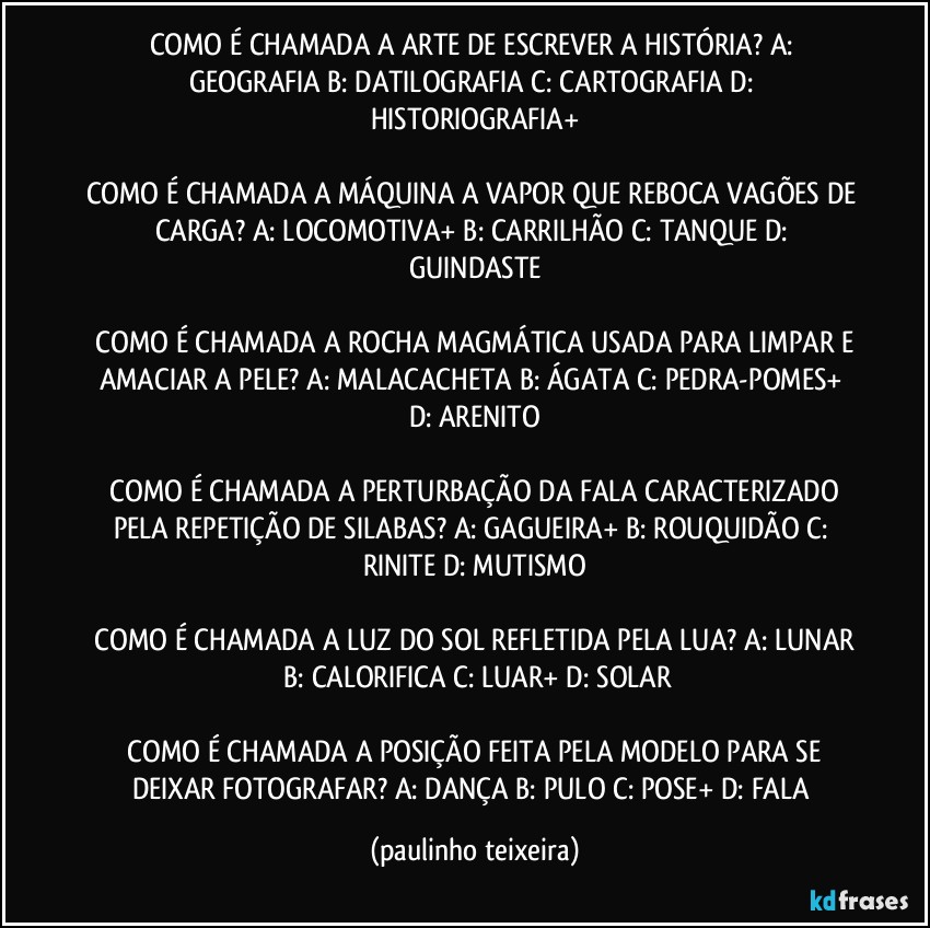 COMO É CHAMADA A ARTE DE ESCREVER A HISTÓRIA?  A: GEOGRAFIA  B: DATILOGRAFIA  C: CARTOGRAFIA  D: HISTORIOGRAFIA+

COMO É CHAMADA A MÁQUINA A VAPOR QUE REBOCA VAGÕES DE CARGA?  A: LOCOMOTIVA+  B: CARRILHÃO  C: TANQUE  D: GUINDASTE

 COMO É CHAMADA A ROCHA MAGMÁTICA USADA PARA LIMPAR E AMACIAR A PELE?  A:  MALACACHETA  B: ÁGATA  C: PEDRA-POMES+  D: ARENITO

 COMO É CHAMADA A PERTURBAÇÃO DA FALA CARACTERIZADO PELA REPETIÇÃO DE SILABAS?  A: GAGUEIRA+  B: ROUQUIDÃO  C: RINITE  D: MUTISMO

 COMO É CHAMADA A LUZ DO SOL REFLETIDA PELA LUA?  A: LUNAR  B: CALORIFICA  C: LUAR+  D: SOLAR

 COMO É CHAMADA A POSIÇÃO FEITA PELA MODELO PARA SE DEIXAR FOTOGRAFAR?  A: DANÇA  B: PULO  C: POSE+  D: FALA (paulinho teixeira)