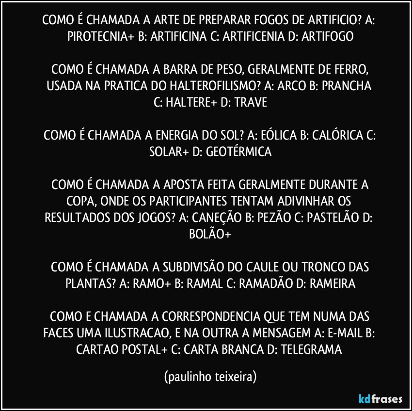 COMO É CHAMADA A ARTE DE PREPARAR FOGOS DE ARTIFICIO?  A: PIROTECNIA+  B: ARTIFICINA  C: ARTIFICENIA  D: ARTIFOGO

 COMO É CHAMADA A BARRA DE PESO, GERALMENTE DE FERRO, USADA NA PRATICA DO HALTEROFILISMO?  A: ARCO  B: PRANCHA  C: HALTERE+  D: TRAVE

 COMO É CHAMADA A ENERGIA DO SOL?  A: EÓLICA  B: CALÓRICA  C: SOLAR+  D: GEOTÉRMICA

 COMO É CHAMADA A APOSTA FEITA GERALMENTE DURANTE A COPA, ONDE OS PARTICIPANTES TENTAM ADIVINHAR OS RESULTADOS DOS JOGOS?  A: CANEÇÃO  B: PEZÃO  C: PASTELÃO  D: BOLÃO+

 COMO É CHAMADA A SUBDIVISÃO DO CAULE OU TRONCO DAS PLANTAS?  A: RAMO+  B: RAMAL  C: RAMADÃO  D: RAMEIRA

 COMO E CHAMADA A CORRESPONDENCIA QUE TEM NUMA DAS FACES UMA ILUSTRACAO, E NA OUTRA A MENSAGEM A: E-MAIL  B: CARTAO POSTAL+  C: CARTA BRANCA  D: TELEGRAMA (paulinho teixeira)