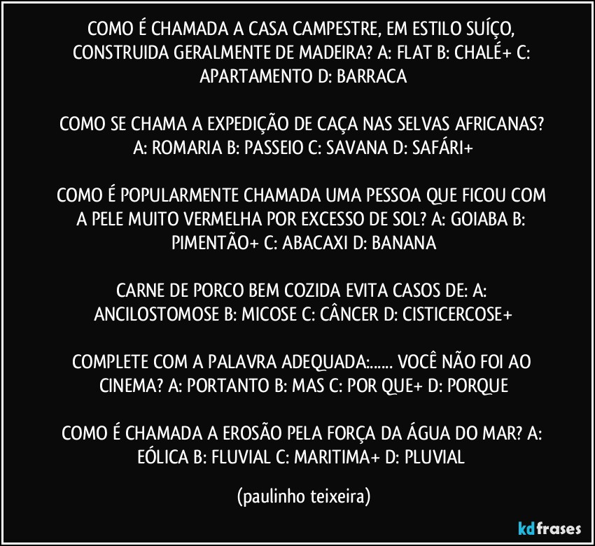 COMO É CHAMADA A CASA CAMPESTRE, EM ESTILO SUÍÇO, CONSTRUIDA GERALMENTE DE MADEIRA?  A: FLAT  B: CHALÉ+  C: APARTAMENTO  D: BARRACA

COMO SE CHAMA A EXPEDIÇÃO DE CAÇA NAS SELVAS AFRICANAS?  A: ROMARIA  B: PASSEIO  C: SAVANA  D: SAFÁRI+

COMO É POPULARMENTE CHAMADA UMA PESSOA QUE FICOU COM A PELE MUITO VERMELHA POR EXCESSO DE SOL?  A: GOIABA  B: PIMENTÃO+  C: ABACAXI  D: BANANA

CARNE DE PORCO BEM COZIDA EVITA CASOS DE:  A: ANCILOSTOMOSE  B: MICOSE  C: CÂNCER  D: CISTICERCOSE+

COMPLETE COM A PALAVRA ADEQUADA:... VOCÊ NÃO FOI AO CINEMA? A: PORTANTO  B: MAS  C: POR QUE+  D: PORQUE

COMO É CHAMADA A EROSÃO PELA FORÇA DA ÁGUA DO MAR? A: EÓLICA  B: FLUVIAL  C: MARITIMA+  D: PLUVIAL (paulinho teixeira)