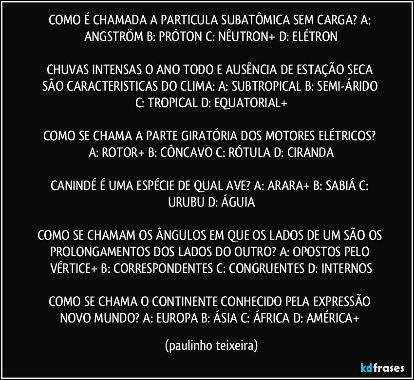 COMO É CHAMADA A PARTICULA SUBATÔMICA SEM CARGA? A: ANGSTRÖM  B: PRÓTON  C: NÊUTRON+  D: ELÉTRON

CHUVAS INTENSAS O ANO TODO E AUSÊNCIA DE ESTAÇÃO SECA SÃO CARACTERISTICAS DO CLIMA: A: SUBTROPICAL  B: SEMI-ÁRIDO  C: TROPICAL  D: EQUATORIAL+

COMO SE CHAMA A PARTE GIRATÓRIA DOS MOTORES ELÉTRICOS?  A: ROTOR+  B: CÔNCAVO   C: RÓTULA  D: CIRANDA

CANINDÉ É UMA ESPÉCIE DE QUAL AVE?  A: ARARA+  B: SABIÁ  C: URUBU  D: ÁGUIA

COMO SE CHAMAM OS ÂNGULOS EM QUE OS LADOS DE UM SÃO OS PROLONGAMENTOS DOS LADOS DO OUTRO?  A: OPOSTOS PELO VÉRTICE+  B: CORRESPONDENTES  C: CONGRUENTES  D: INTERNOS

COMO SE CHAMA O CONTINENTE CONHECIDO PELA EXPRESSÃO NOVO MUNDO?  A: EUROPA  B: ÁSIA  C: ÁFRICA  D: AMÉRICA+ (paulinho teixeira)