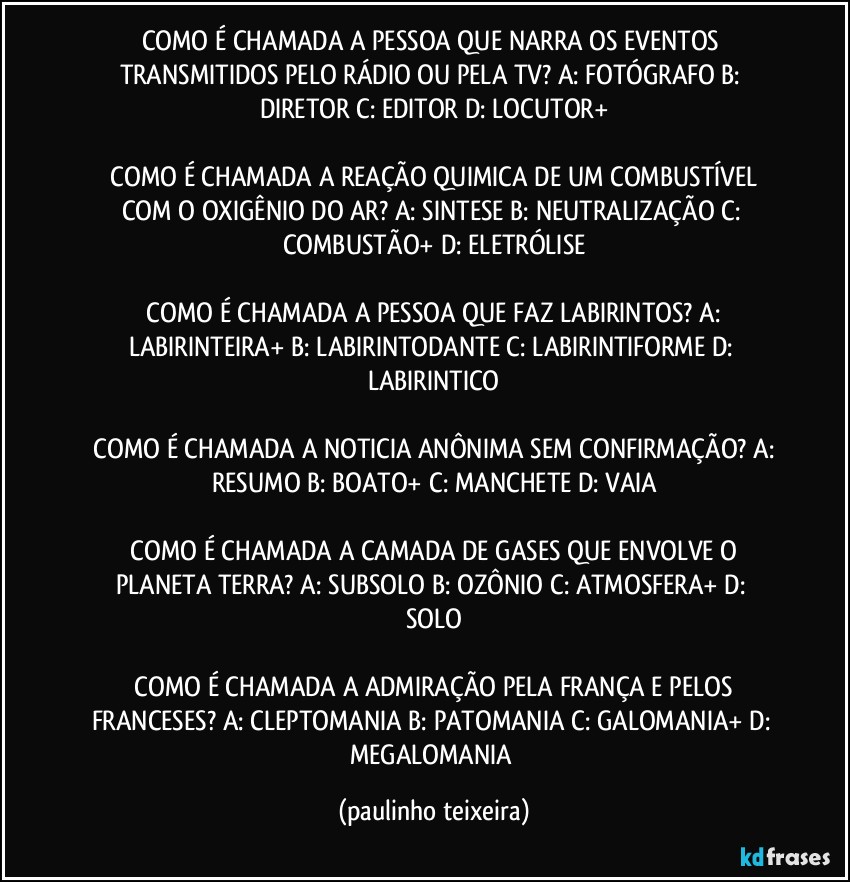 COMO É CHAMADA A PESSOA QUE NARRA OS EVENTOS TRANSMITIDOS PELO RÁDIO OU PELA TV?  A: FOTÓGRAFO  B: DIRETOR  C: EDITOR  D: LOCUTOR+

 COMO É CHAMADA A REAÇÃO QUIMICA DE UM  COMBUSTÍVEL COM O OXIGÊNIO DO AR?  A: SINTESE  B: NEUTRALIZAÇÃO  C: COMBUSTÃO+  D: ELETRÓLISE

 COMO É CHAMADA A PESSOA QUE FAZ LABIRINTOS?  A: LABIRINTEIRA+  B: LABIRINTODANTE  C: LABIRINTIFORME  D: LABIRINTICO

 COMO É CHAMADA A NOTICIA ANÔNIMA SEM CONFIRMAÇÃO?  A: RESUMO  B: BOATO+  C: MANCHETE  D: VAIA

 COMO É CHAMADA A CAMADA DE GASES QUE ENVOLVE O PLANETA TERRA?  A: SUBSOLO  B: OZÔNIO  C: ATMOSFERA+  D: SOLO

 COMO É CHAMADA A ADMIRAÇÃO PELA FRANÇA E PELOS FRANCESES?  A: CLEPTOMANIA  B: PATOMANIA  C: GALOMANIA+  D: MEGALOMANIA (paulinho teixeira)