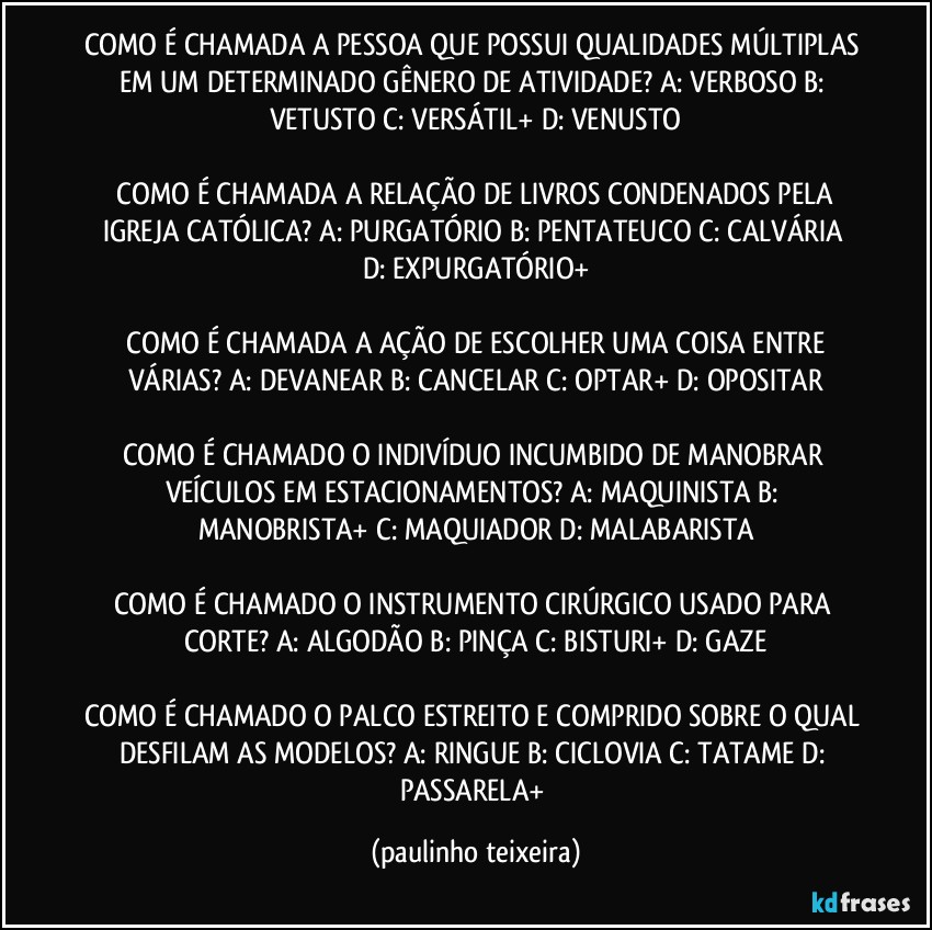 COMO É CHAMADA A PESSOA QUE POSSUI QUALIDADES MÚLTIPLAS EM UM DETERMINADO GÊNERO DE ATIVIDADE?  A: VERBOSO  B: VETUSTO  C: VERSÁTIL+  D: VENUSTO

 COMO É CHAMADA A RELAÇÃO DE LIVROS CONDENADOS PELA IGREJA CATÓLICA?  A: PURGATÓRIO  B: PENTATEUCO  C: CALVÁRIA  D: EXPURGATÓRIO+

 COMO É CHAMADA A AÇÃO DE ESCOLHER UMA COISA ENTRE VÁRIAS?  A: DEVANEAR  B: CANCELAR  C: OPTAR+  D: OPOSITAR

COMO É CHAMADO O INDIVÍDUO INCUMBIDO DE MANOBRAR VEÍCULOS EM ESTACIONAMENTOS?  A:  MAQUINISTA  B: MANOBRISTA+  C: MAQUIADOR  D: MALABARISTA

COMO É CHAMADO O INSTRUMENTO CIRÚRGICO USADO PARA CORTE?  A: ALGODÃO  B: PINÇA  C: BISTURI+  D: GAZE

COMO É CHAMADO O PALCO ESTREITO E COMPRIDO SOBRE O QUAL DESFILAM AS MODELOS?  A: RINGUE  B: CICLOVIA  C: TATAME  D: PASSARELA+ (paulinho teixeira)