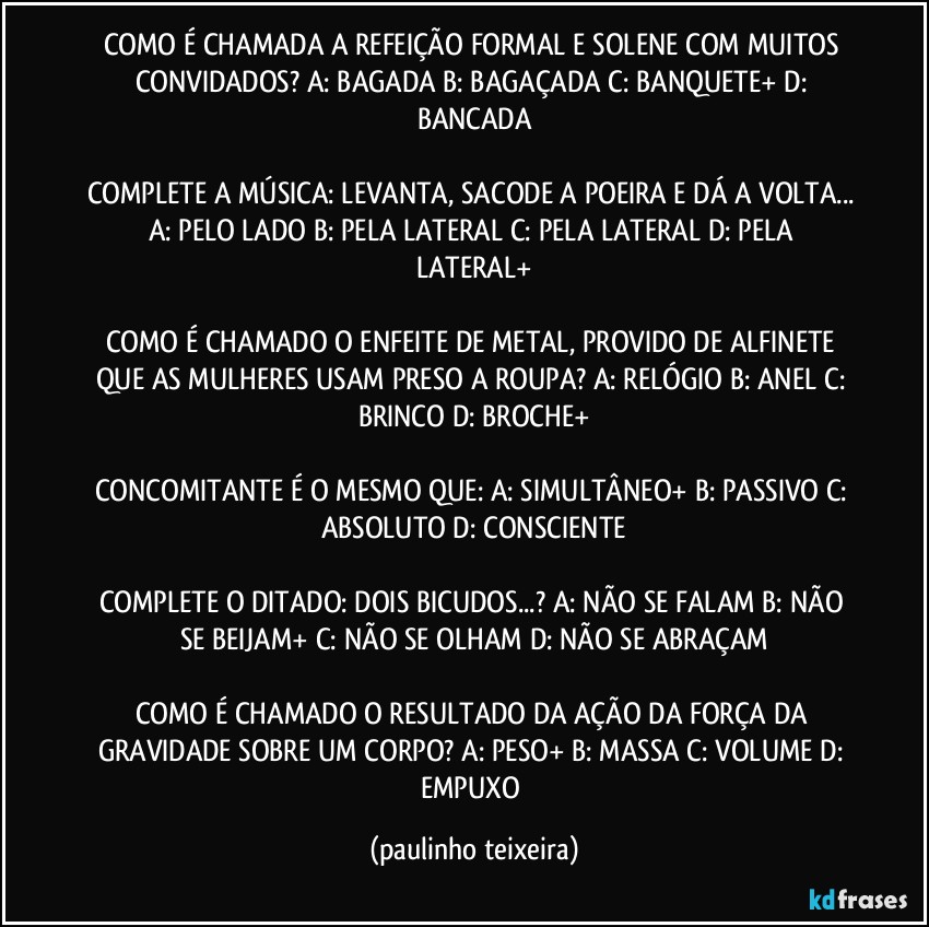 COMO É CHAMADA A REFEIÇÃO FORMAL E SOLENE COM MUITOS CONVIDADOS?  A: BAGADA  B: BAGAÇADA  C: BANQUETE+  D: BANCADA

COMPLETE A MÚSICA: LEVANTA, SACODE A POEIRA E DÁ A VOLTA...  A: PELO LADO  B: PELA LATERAL  C: PELA LATERAL  D: PELA LATERAL+

COMO É CHAMADO O ENFEITE DE METAL, PROVIDO DE ALFINETE QUE AS MULHERES USAM PRESO A ROUPA?  A: RELÓGIO  B: ANEL  C: BRINCO  D: BROCHE+

CONCOMITANTE É O MESMO QUE:  A: SIMULTÂNEO+  B: PASSIVO  C: ABSOLUTO  D: CONSCIENTE

COMPLETE O DITADO: DOIS BICUDOS...?  A: NÃO SE FALAM  B: NÃO SE BEIJAM+  C: NÃO SE OLHAM  D: NÃO SE ABRAÇAM

COMO É CHAMADO O RESULTADO DA AÇÃO DA FORÇA DA GRAVIDADE SOBRE UM CORPO?  A: PESO+  B: MASSA  C: VOLUME  D: EMPUXO (paulinho teixeira)