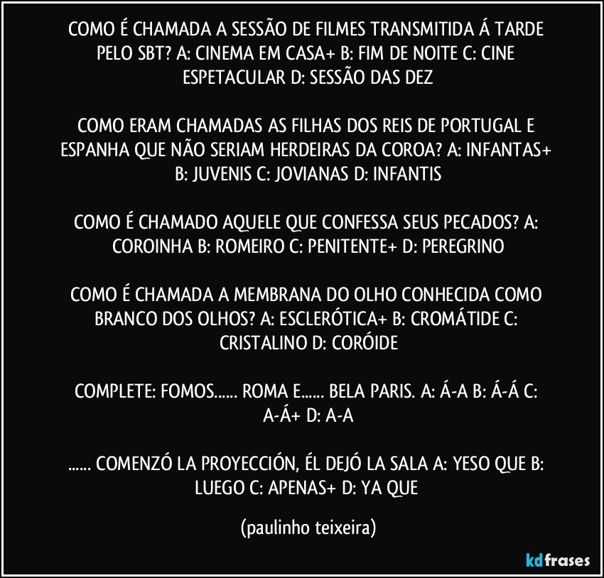 COMO É CHAMADA A SESSÃO DE FILMES TRANSMITIDA Á TARDE PELO SBT? A: CINEMA EM CASA+  B: FIM DE NOITE  C: CINE ESPETACULAR  D: SESSÃO DAS DEZ

COMO ERAM CHAMADAS AS FILHAS DOS REIS DE PORTUGAL E ESPANHA QUE NÃO SERIAM HERDEIRAS DA COROA? A: INFANTAS+  B: JUVENIS  C: JOVIANAS  D: INFANTIS

COMO É CHAMADO AQUELE QUE CONFESSA SEUS PECADOS? A: COROINHA  B: ROMEIRO  C: PENITENTE+  D: PEREGRINO

COMO É CHAMADA A MEMBRANA DO OLHO CONHECIDA COMO BRANCO DOS OLHOS? A: ESCLERÓTICA+  B: CROMÁTIDE  C: CRISTALINO  D: CORÓIDE

COMPLETE: FOMOS... ROMA E... BELA PARIS. A: Á-A  B: Á-Á  C: A-Á+  D: A-A

... COMENZÓ LA PROYECCIÓN, ÉL DEJÓ LA SALA  A: YESO QUE  B: LUEGO  C: APENAS+  D: YA QUE (paulinho teixeira)