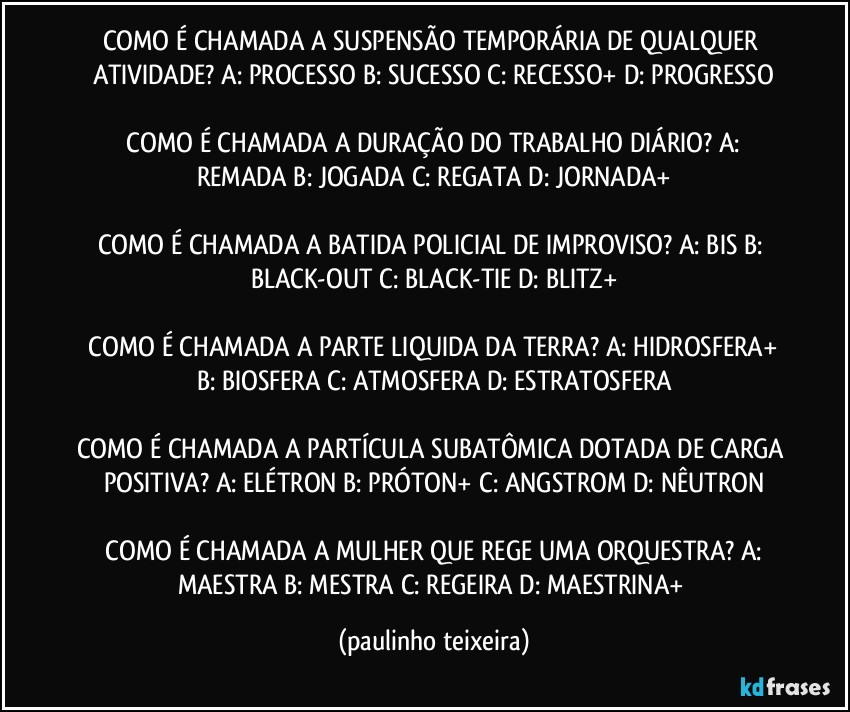 COMO É CHAMADA A SUSPENSÃO TEMPORÁRIA DE QUALQUER ATIVIDADE?  A: PROCESSO  B: SUCESSO  C: RECESSO+  D: PROGRESSO

 COMO É CHAMADA A DURAÇÃO DO TRABALHO DIÁRIO?  A: REMADA  B: JOGADA  C: REGATA  D: JORNADA+

COMO É CHAMADA A BATIDA POLICIAL DE IMPROVISO?  A: BIS  B: BLACK-OUT  C: BLACK-TIE  D: BLITZ+

 COMO É CHAMADA A PARTE LIQUIDA DA TERRA?  A: HIDROSFERA+  B: BIOSFERA  C: ATMOSFERA  D: ESTRATOSFERA

COMO É CHAMADA A PARTÍCULA SUBATÔMICA DOTADA DE CARGA POSITIVA?  A: ELÉTRON  B: PRÓTON+  C: ANGSTROM  D: NÊUTRON

 COMO É CHAMADA A MULHER QUE REGE UMA ORQUESTRA?  A: MAESTRA  B: MESTRA  C: REGEIRA  D: MAESTRINA+ (paulinho teixeira)