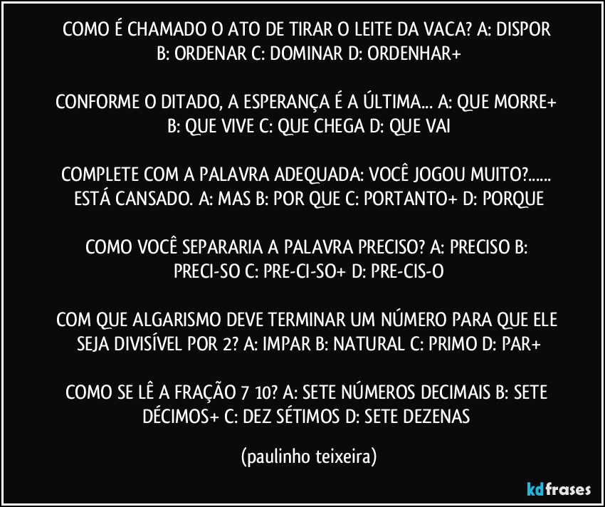 COMO É CHAMADO O ATO DE TIRAR O LEITE DA VACA? A: DISPOR  B: ORDENAR  C: DOMINAR  D: ORDENHAR+

CONFORME O DITADO, A ESPERANÇA É A ÚLTIMA... A: QUE MORRE+  B: QUE VIVE  C: QUE CHEGA  D: QUE VAI

COMPLETE COM A PALAVRA ADEQUADA: VOCÊ JOGOU MUITO?... ESTÁ CANSADO. A: MAS  B: POR QUE  C: PORTANTO+  D: PORQUE

COMO VOCÊ SEPARARIA A PALAVRA PRECISO? A: PRECISO  B: PRECI-SO  C:  PRE-CI-SO+  D: PRE-CIS-O

COM QUE ALGARISMO DEVE TERMINAR UM NÚMERO PARA QUE ELE SEJA DIVISÍVEL POR 2? A: IMPAR  B: NATURAL  C: PRIMO  D: PAR+

COMO SE LÊ A FRAÇÃO 7/10? A: SETE NÚMEROS  DECIMAIS  B: SETE DÉCIMOS+  C: DEZ SÉTIMOS  D: SETE DEZENAS (paulinho teixeira)