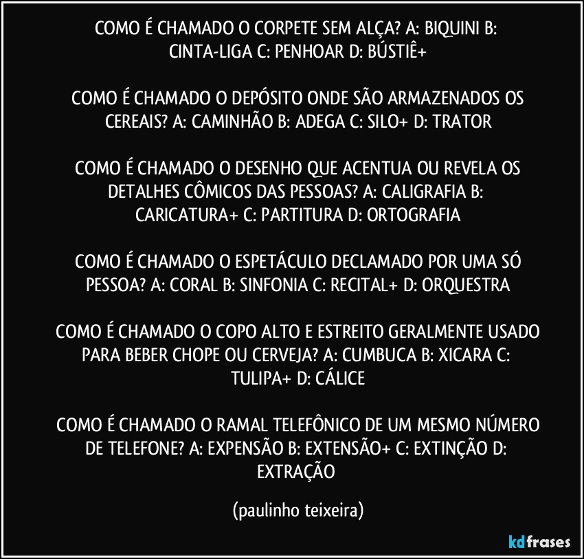 COMO É CHAMADO O CORPETE SEM ALÇA?  A: BIQUINI  B: CINTA-LIGA  C: PENHOAR  D: BÚSTIÊ+

 COMO É CHAMADO O DEPÓSITO ONDE SÃO ARMAZENADOS OS CEREAIS?  A: CAMINHÃO  B: ADEGA  C: SILO+  D: TRATOR

 COMO É CHAMADO O DESENHO QUE ACENTUA OU REVELA OS DETALHES CÔMICOS DAS PESSOAS?  A: CALIGRAFIA  B: CARICATURA+  C: PARTITURA  D: ORTOGRAFIA

 COMO É CHAMADO O ESPETÁCULO DECLAMADO POR UMA SÓ PESSOA?  A: CORAL  B: SINFONIA  C: RECITAL+  D: ORQUESTRA

 COMO É CHAMADO O COPO ALTO E ESTREITO GERALMENTE USADO PARA BEBER CHOPE OU CERVEJA?  A: CUMBUCA  B: XICARA  C: TULIPA+  D: CÁLICE

 COMO É CHAMADO O RAMAL TELEFÔNICO DE UM MESMO NÚMERO DE TELEFONE?  A: EXPENSÃO  B: EXTENSÃO+  C: EXTINÇÃO  D: EXTRAÇÃO (paulinho teixeira)