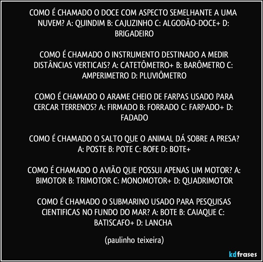 COMO É CHAMADO O DOCE COM ASPECTO SEMELHANTE A UMA NUVEM?  A: QUINDIM  B: CAJUZINHO  C: ALGODÃO-DOCE+  D: BRIGADEIRO

 COMO É CHAMADO O INSTRUMENTO DESTINADO A MEDIR DISTÂNCIAS VERTICAIS?  A: CATETÔMETRO+  B: BARÔMETRO  C: AMPERIMETRO  D: PLUVIÔMETRO

 COMO É CHAMADO O ARAME CHEIO DE FARPAS USADO PARA CERCAR TERRENOS?  A: FIRMADO  B: FORRADO  C: FARPADO+  D: FADADO

 COMO É CHAMADO O SALTO QUE O ANIMAL DÁ SOBRE A PRESA?  A: POSTE  B: POTE  C: BOFE  D: BOTE+

 COMO É CHAMADO O AVIÃO QUE POSSUI APENAS UM MOTOR?  A: BIMOTOR  B: TRIMOTOR  C: MONOMOTOR+  D: QUADRIMOTOR

 COMO É CHAMADO O SUBMARINO USADO PARA PESQUISAS CIENTIFICAS NO FUNDO DO MAR?  A: BOTE  B: CAIAQUE  C: BATISCAFO+  D: LANCHA (paulinho teixeira)