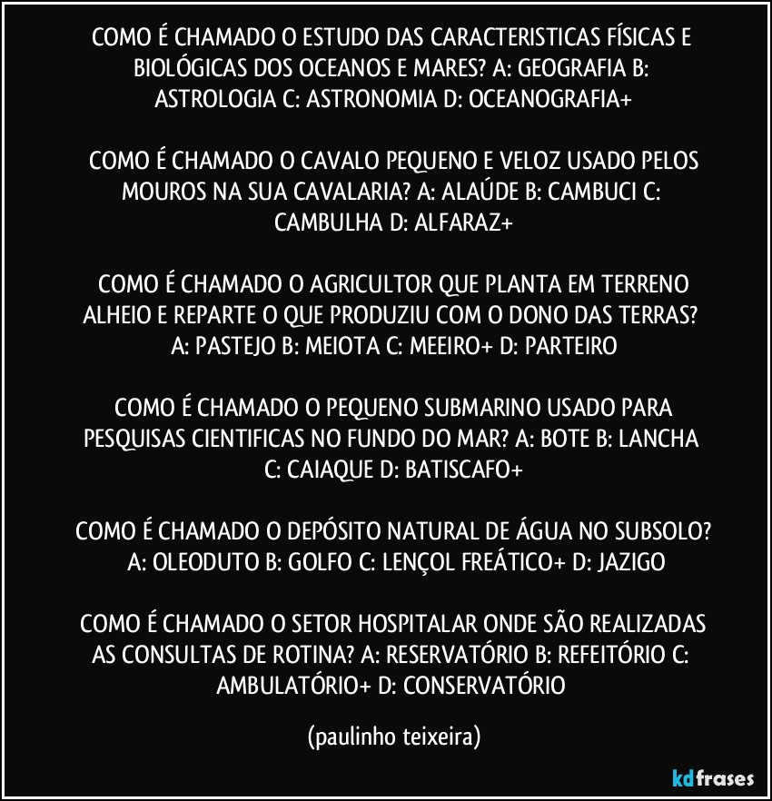 COMO É CHAMADO O ESTUDO DAS CARACTERISTICAS FÍSICAS E BIOLÓGICAS DOS OCEANOS E MARES?  A: GEOGRAFIA  B: ASTROLOGIA  C: ASTRONOMIA  D: OCEANOGRAFIA+

 COMO É CHAMADO O CAVALO PEQUENO E VELOZ USADO PELOS MOUROS NA SUA CAVALARIA?  A: ALAÚDE  B: CAMBUCI  C: CAMBULHA  D: ALFARAZ+

 COMO É CHAMADO O AGRICULTOR QUE PLANTA EM TERRENO ALHEIO E REPARTE O QUE PRODUZIU COM O DONO DAS TERRAS?  A: PASTEJO  B: MEIOTA  C: MEEIRO+  D: PARTEIRO

 COMO É CHAMADO O PEQUENO SUBMARINO USADO PARA PESQUISAS CIENTIFICAS NO FUNDO DO MAR?  A: BOTE  B: LANCHA  C: CAIAQUE  D: BATISCAFO+

 COMO É CHAMADO O DEPÓSITO NATURAL DE ÁGUA NO SUBSOLO?  A: OLEODUTO  B: GOLFO  C: LENÇOL FREÁTICO+  D: JAZIGO

 COMO É CHAMADO O SETOR HOSPITALAR ONDE SÃO REALIZADAS AS CONSULTAS DE ROTINA?  A: RESERVATÓRIO  B: REFEITÓRIO  C: AMBULATÓRIO+  D: CONSERVATÓRIO (paulinho teixeira)