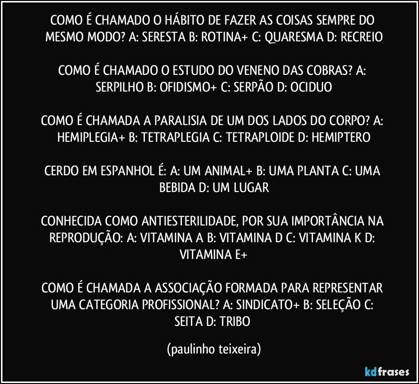 COMO É CHAMADO O HÁBITO DE FAZER AS COISAS SEMPRE DO MESMO MODO? A: SERESTA  B: ROTINA+  C: QUARESMA  D: RECREIO

COMO É CHAMADO O ESTUDO DO VENENO DAS COBRAS? A: SERPILHO  B: OFIDISMO+  C: SERPÃO  D: OCIDUO

COMO É CHAMADA A PARALISIA DE UM DOS LADOS DO CORPO? A: HEMIPLEGIA+  B: TETRAPLEGIA  C: TETRAPLOIDE  D: HEMIPTERO

CERDO EM ESPANHOL É: A: UM ANIMAL+  B: UMA PLANTA  C: UMA BEBIDA  D: UM LUGAR

CONHECIDA COMO ANTIESTERILIDADE, POR SUA IMPORTÂNCIA NA REPRODUÇÃO: A: VITAMINA A  B: VITAMINA D  C: VITAMINA K  D: VITAMINA E+

COMO É CHAMADA A ASSOCIAÇÃO FORMADA PARA REPRESENTAR UMA CATEGORIA PROFISSIONAL? A: SINDICATO+  B: SELEÇÃO  C: SEITA  D: TRIBO (paulinho teixeira)