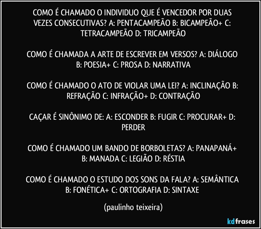 COMO É CHAMADO O INDIVIDUO QUE É VENCEDOR POR DUAS VEZES CONSECUTIVAS? A: PENTACAMPEÃO  B: BICAMPEÃO+  C: TETRACAMPEÃO  D: TRICAMPEÃO

COMO É CHAMADA A ARTE DE ESCREVER EM VERSOS? A: DIÁLOGO  B: POESIA+  C: PROSA  D: NARRATIVA

COMO É CHAMADO O ATO DE VIOLAR UMA LEI? A: INCLINAÇÃO  B: REFRAÇÃO  C: INFRAÇÃO+  D: CONTRAÇÃO

CAÇAR É SINÔNIMO DE: A: ESCONDER  B: FUGIR  C: PROCURAR+  D: PERDER

COMO É CHAMADO UM BANDO DE BORBOLETAS? A: PANAPANÁ+  B: MANADA  C: LEGIÃO  D: RÉSTIA

COMO É CHAMADO O ESTUDO DOS SONS DA FALA? A: SEMÂNTICA  B: FONÉTICA+  C: ORTOGRAFIA  D: SINTAXE (paulinho teixeira)