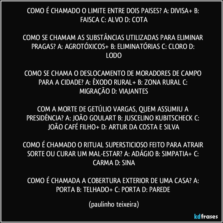 COMO É CHAMADO O LIMITE ENTRE DOIS PAISES?  A: DIVISA+  B: FAISCA  C: ALVO  D: COTA

COMO SE CHAMAM AS SUBSTÂNCIAS UTILIZADAS PARA ELIMINAR PRAGAS?  A: AGROTÓXICOS+  B: ELIMINATÓRIAS  C: CLORO  D: LODO

COMO SE CHAMA O DESLOCAMENTO DE MORADORES DE CAMPO PARA A CIDADE?  A: ÊXODO RURAL+  B: ZONA  RURAL  C: MIGRAÇÃO  D: VIAJANTES

COM A MORTE DE GETÚLIO VARGAS, QUEM ASSUMIU A PRESIDÊNCIA?  A: JOÃO GOULART  B: JUSCELINO KUBITSCHECK  C: JOÃO CAFÉ FILHO+  D: ARTUR DA COSTA E SILVA

COMO É CHAMADO O RITUAL SUPERSTICIOSO FEITO PARA ATRAIR SORTE OU CURAR UM MAL-ESTAR?  A: ADÁGIO   B: SIMPATIA+  C: CARMA  D: SINA

COMO É CHAMADA A COBERTURA EXTERIOR DE UMA CASA?  A: PORTA  B: TELHADO+  C: PORTA  D: PAREDE (paulinho teixeira)