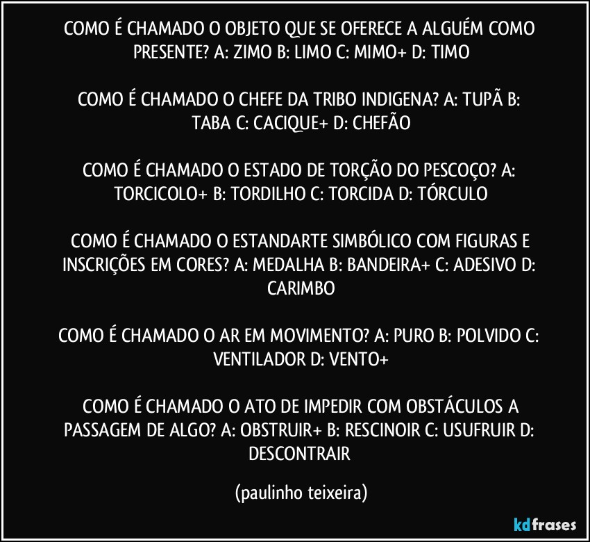 COMO É CHAMADO O OBJETO QUE SE OFERECE A ALGUÉM COMO PRESENTE?  A: ZIMO  B: LIMO  C: MIMO+  D: TIMO

COMO É CHAMADO O CHEFE DA TRIBO INDIGENA?  A: TUPÃ  B: TABA  C: CACIQUE+  D: CHEFÃO

COMO É CHAMADO O ESTADO DE TORÇÃO DO PESCOÇO?  A: TORCICOLO+  B: TORDILHO  C: TORCIDA  D: TÓRCULO

 COMO É CHAMADO O ESTANDARTE SIMBÓLICO COM FIGURAS E INSCRIÇÕES EM CORES?  A: MEDALHA  B: BANDEIRA+  C: ADESIVO  D: CARIMBO

COMO É CHAMADO O AR EM MOVIMENTO?  A: PURO  B: POLVIDO  C: VENTILADOR  D: VENTO+

 COMO É CHAMADO O ATO DE IMPEDIR COM OBSTÁCULOS A PASSAGEM DE ALGO?  A: OBSTRUIR+  B: RESCINOIR  C: USUFRUIR  D: DESCONTRAIR (paulinho teixeira)