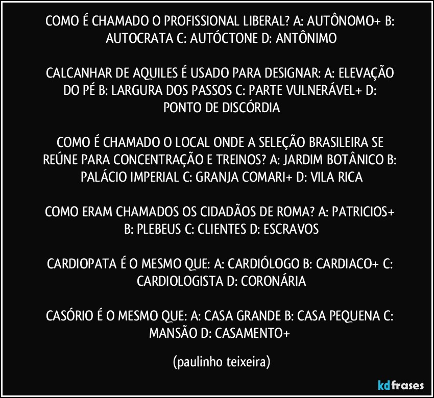 COMO É CHAMADO O PROFISSIONAL LIBERAL? A: AUTÔNOMO+  B: AUTOCRATA  C: AUTÓCTONE  D: ANTÔNIMO

CALCANHAR DE AQUILES É USADO PARA DESIGNAR: A: ELEVAÇÃO DO PÉ  B: LARGURA DOS PASSOS  C: PARTE VULNERÁVEL+  D: PONTO DE DISCÓRDIA

COMO É CHAMADO O LOCAL ONDE A SELEÇÃO   BRASILEIRA SE REÚNE PARA CONCENTRAÇÃO E TREINOS? A: JARDIM BOTÂNICO  B: PALÁCIO IMPERIAL  C: GRANJA COMARI+  D: VILA RICA

COMO ERAM CHAMADOS OS CIDADÃOS DE ROMA? A: PATRICIOS+  B: PLEBEUS  C: CLIENTES  D: ESCRAVOS

CARDIOPATA É O MESMO QUE: A: CARDIÓLOGO  B: CARDIACO+  C: CARDIOLOGISTA  D: CORONÁRIA

CASÓRIO É O MESMO QUE: A: CASA GRANDE  B: CASA PEQUENA  C: MANSÃO  D: CASAMENTO+ (paulinho teixeira)