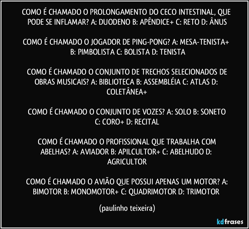 COMO É CHAMADO O PROLONGAMENTO DO CECO INTESTINAL, QUE PODE SE INFLAMAR?  A: DUODENO  B: APÊNDICE+  C: RETO  D: ÂNUS

COMO É CHAMADO O JOGADOR DE PING-PONG?  A: MESA-TENISTA+  B: PIMBOLISTA  C: BOLISTA  D: TENISTA

 COMO É CHAMADO O CONJUNTO DE TRECHOS  SELECIONADOS DE OBRAS MUSICAIS?  A: BIBLIOTECA  B: ASSEMBLÉIA  C: ATLAS  D: COLETÂNEA+

 COMO É CHAMADO O CONJUNTO DE VOZES?  A: SOLO  B: SONETO  C: CORO+  D: RECITAL

 COMO É CHAMADO O PROFISSIONAL QUE TRABALHA COM ABELHAS? A: AVIADOR  B: APILCULTOR+  C: ABELHUDO  D: AGRICULTOR

 COMO É CHAMADO O AVIÃO QUE POSSUI APENAS UM MOTOR?  A: BIMOTOR  B: MONOMOTOR+  C: QUADRIMOTOR  D: TRIMOTOR (paulinho teixeira)