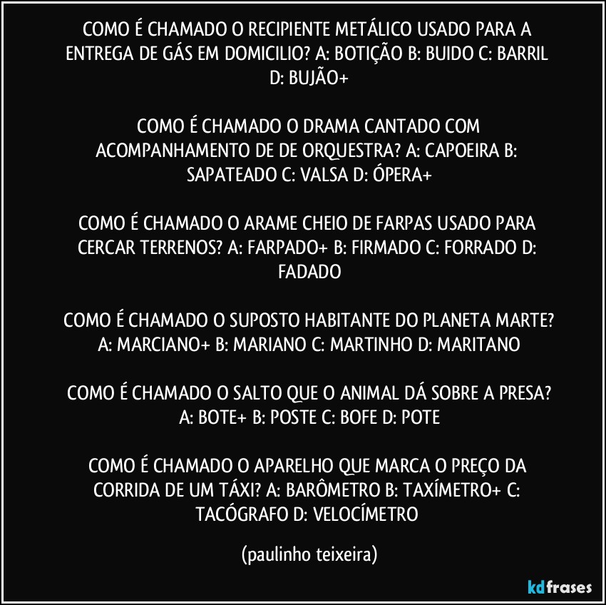 COMO É CHAMADO O RECIPIENTE METÁLICO USADO PARA A ENTREGA DE GÁS EM DOMICILIO?  A: BOTIÇÃO  B: BUIDO  C: BARRIL  D: BUJÃO+

 COMO É CHAMADO O DRAMA CANTADO COM ACOMPANHAMENTO DE DE ORQUESTRA?  A: CAPOEIRA  B: SAPATEADO  C: VALSA  D: ÓPERA+

COMO É CHAMADO O ARAME CHEIO DE FARPAS USADO PARA CERCAR TERRENOS?  A: FARPADO+  B: FIRMADO  C: FORRADO  D: FADADO

 COMO É CHAMADO O SUPOSTO HABITANTE DO PLANETA MARTE?  A: MARCIANO+  B: MARIANO  C: MARTINHO  D: MARITANO

 COMO É CHAMADO O SALTO QUE O ANIMAL DÁ SOBRE A PRESA?  A: BOTE+  B: POSTE  C: BOFE  D: POTE

COMO É CHAMADO O APARELHO QUE MARCA O PREÇO DA CORRIDA DE UM TÁXI?  A: BARÔMETRO  B: TAXÍMETRO+  C: TACÓGRAFO  D: VELOCÍMETRO (paulinho teixeira)