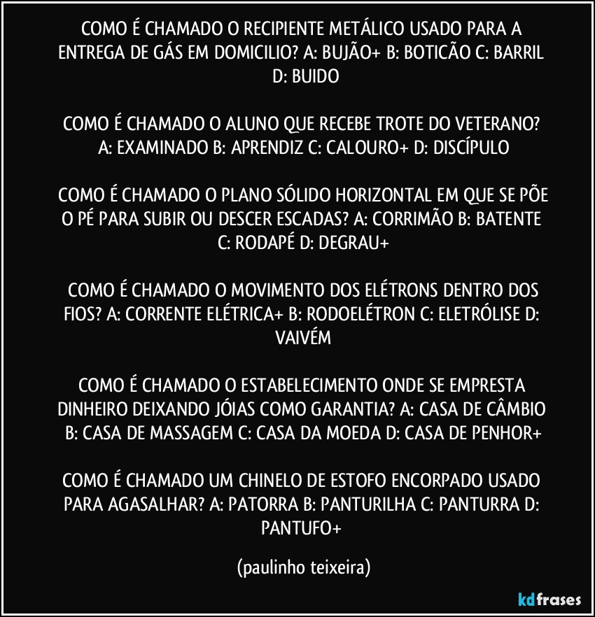 COMO É CHAMADO O RECIPIENTE METÁLICO USADO PARA A ENTREGA DE GÁS EM DOMICILIO?  A: BUJÃO+  B: BOTICÃO  C: BARRIL  D: BUIDO

COMO É CHAMADO O ALUNO QUE RECEBE TROTE DO VETERANO?  A: EXAMINADO  B: APRENDIZ  C: CALOURO+  D: DISCÍPULO

 COMO É CHAMADO O PLANO SÓLIDO HORIZONTAL EM QUE SE PÕE O PÉ PARA SUBIR OU DESCER ESCADAS?  A: CORRIMÃO  B: BATENTE  C: RODAPÉ  D: DEGRAU+

 COMO É CHAMADO O MOVIMENTO DOS ELÉTRONS DENTRO DOS FIOS?  A: CORRENTE ELÉTRICA+  B: RODOELÉTRON  C: ELETRÓLISE  D: VAIVÉM

COMO É CHAMADO O ESTABELECIMENTO ONDE SE EMPRESTA DINHEIRO DEIXANDO JÓIAS COMO GARANTIA?  A: CASA DE CÂMBIO  B: CASA DE MASSAGEM  C: CASA DA MOEDA  D: CASA DE PENHOR+

COMO É CHAMADO UM CHINELO DE ESTOFO ENCORPADO USADO PARA AGASALHAR?  A: PATORRA  B: PANTURILHA  C: PANTURRA  D: PANTUFO+ (paulinho teixeira)