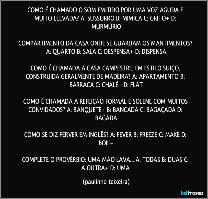 COMO É CHAMADO O SOM EMITIDO POR UMA VOZ AGUDA E MUITO ELEVADA? A: SUSSURRO  B: MIMICA  C: GRITO+  D: MURMÚRIO

COMPARTIMENTO DA CASA ONDE SE GUARDAM OS MANTIMENTOS? A: QUARTO  B: SALA  C: DESPENSA+  D: DISPENSA

COMO É CHAMADA A CASA CAMPESTRE, EM ESTILO SUIÇO, CONSTRUIDA GERALMENTE DE MADEIRA? A: APARTAMENTO  B: BARRACA  C: CHALÉ+  D: FLAT

COMO É CHAMADA A REFEIÇÃO FORMAL E SOLENE COM MUITOS CONVIDADOS? A: BANQUETE+  B: BANCADA  C: BAGAÇADA  D: BAGADA

COMO SE DIZ FERVER EM INGLÊS? A: FEVER  B: FREEZE  C: MAKE  D: BOIL+

COMPLETE O PROVÉRBIO: UMA MÃO LAVA... A: TODAS  B: DUAS  C: A OUTRA+  D: UMA (paulinho teixeira)