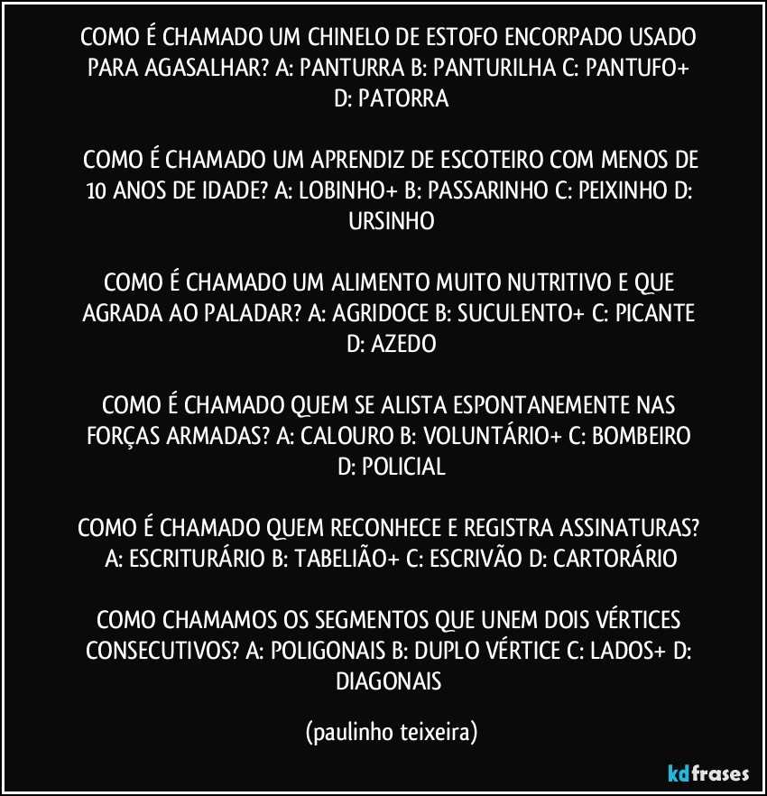 COMO É CHAMADO UM CHINELO DE ESTOFO ENCORPADO USADO PARA AGASALHAR?  A: PANTURRA  B: PANTURILHA  C: PANTUFO+  D: PATORRA

 COMO É CHAMADO UM APRENDIZ DE ESCOTEIRO COM MENOS DE 10 ANOS DE IDADE?  A: LOBINHO+  B: PASSARINHO  C: PEIXINHO  D: URSINHO

COMO É CHAMADO UM ALIMENTO MUITO NUTRITIVO E QUE AGRADA AO PALADAR?  A: AGRIDOCE  B: SUCULENTO+  C: PICANTE  D: AZEDO

COMO É CHAMADO QUEM SE ALISTA ESPONTANEMENTE NAS FORÇAS ARMADAS?  A: CALOURO  B: VOLUNTÁRIO+  C: BOMBEIRO  D: POLICIAL

COMO É CHAMADO QUEM RECONHECE E REGISTRA ASSINATURAS?  A: ESCRITURÁRIO  B: TABELIÃO+  C: ESCRIVÃO  D: CARTORÁRIO

COMO CHAMAMOS OS SEGMENTOS QUE UNEM DOIS VÉRTICES CONSECUTIVOS?  A: POLIGONAIS  B: DUPLO VÉRTICE  C: LADOS+  D: DIAGONAIS (paulinho teixeira)