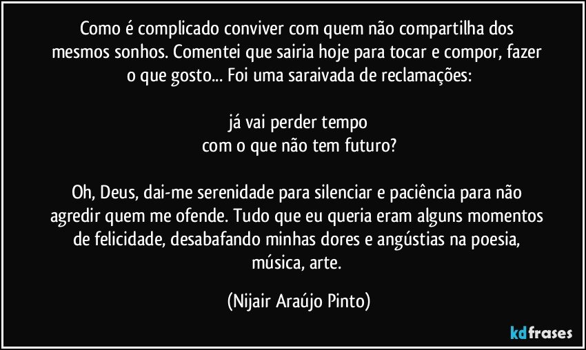 Como é complicado conviver com quem não compartilha dos mesmos sonhos. Comentei que sairia hoje para tocar e compor, fazer o que gosto... Foi uma saraivada de reclamações:

já vai perder tempo
com o que não tem futuro?

Oh, Deus, dai-me serenidade para silenciar e paciência para não agredir quem me ofende. Tudo que eu queria eram alguns momentos de felicidade, desabafando minhas dores e angústias na poesia, música, arte. (Nijair Araújo Pinto)