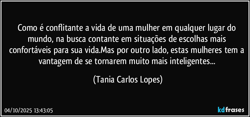 Como é conflitante  a vida de uma mulher em qualquer lugar do mundo, na  busca contante  em situações de escolhas  mais confortáveis para sua vida.Mas por outro lado, estas mulheres tem a vantagem de se tornarem muito mais inteligentes... (Tania Carlos Lopes)
